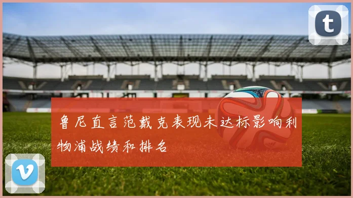 鲁尼直言范戴克表现未达标影响利物浦战绩和排名