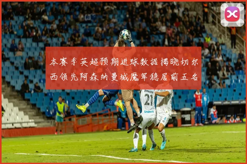本赛季英超预期进球数据揭晓切尔西领先阿森纳曼城魔军稳居前五名