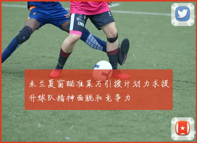 米兰夏窗瞄准莱万引援计划力求提升球队精神面貌和竞争力