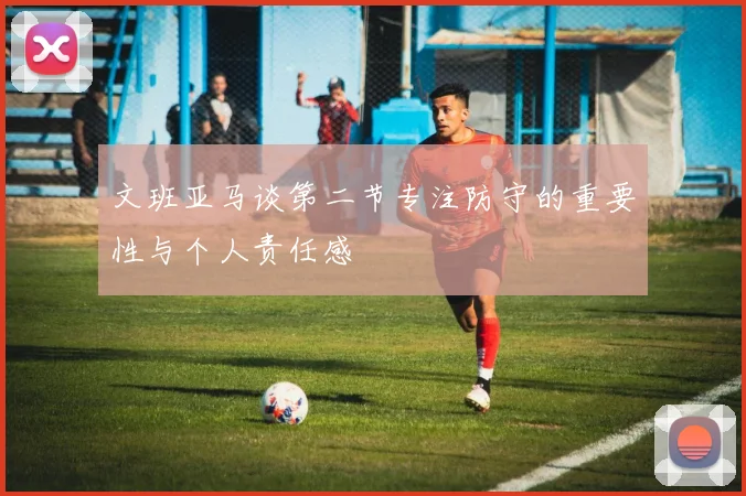 文班亚马谈第二节专注防守的重要性与个人责任感