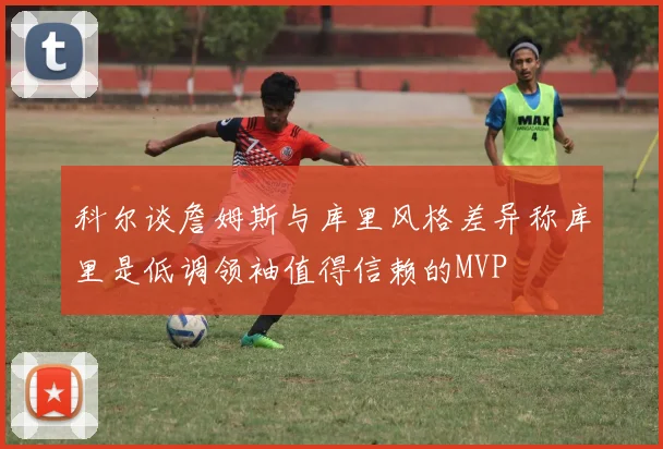 科尔谈詹姆斯与库里风格差异称库里是低调领袖值得信赖的MVP