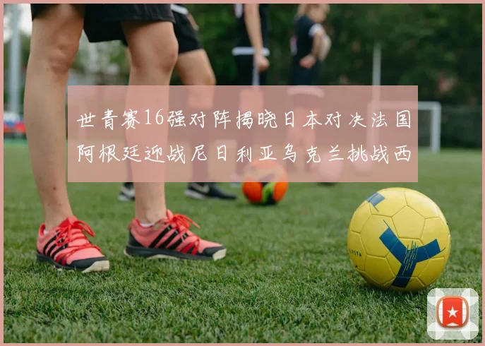 世青赛16强对阵揭晓日本对决法国阿根廷迎战尼日利亚乌克兰挑战西班牙