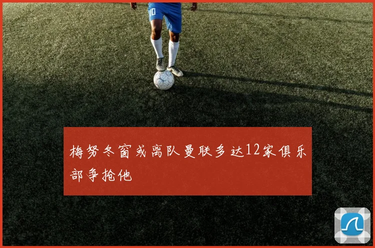 梅努冬窗或离队曼联多达12家俱乐部争抢他