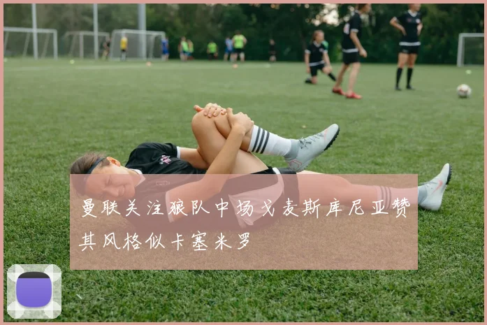 曼联关注狼队中场戈麦斯库尼亚赞其风格似卡塞米罗