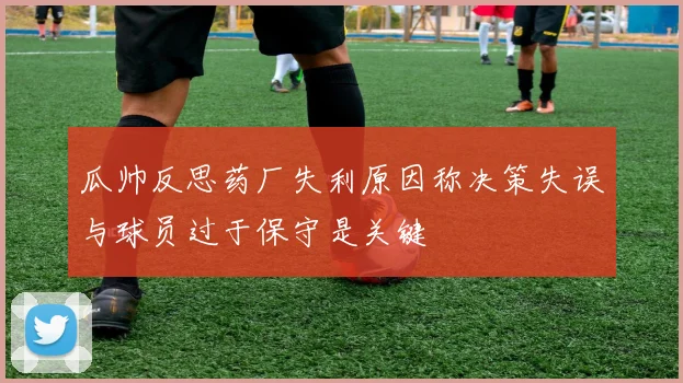 瓜帅反思药厂失利原因称决策失误与球员过于保守是关键