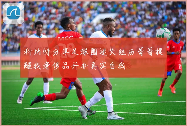 科纳特分享足球圈迷失经历哥哥提醒我奢侈品并非真实自我