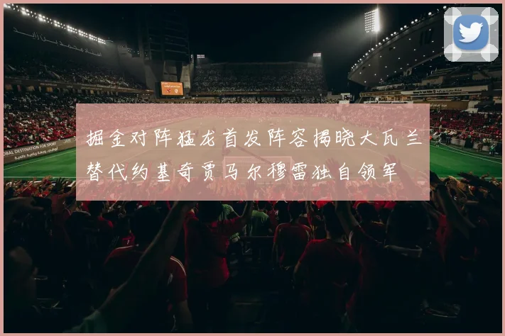 掘金对阵猛龙首发阵容揭晓大瓦兰替代约基奇贾马尔穆雷独自领军
