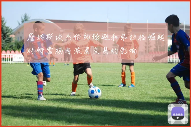 詹姆斯谈杰伦约翰逊和弗拉格崛起对特雷杨与浓眉交易的影响