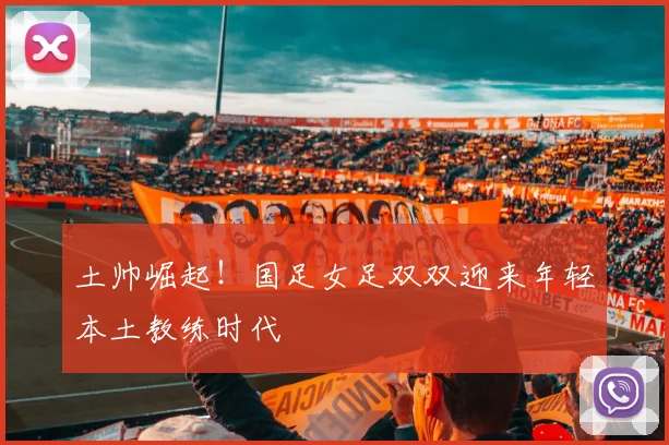 土帅崛起！国足女足双双迎来年轻本土教练时代