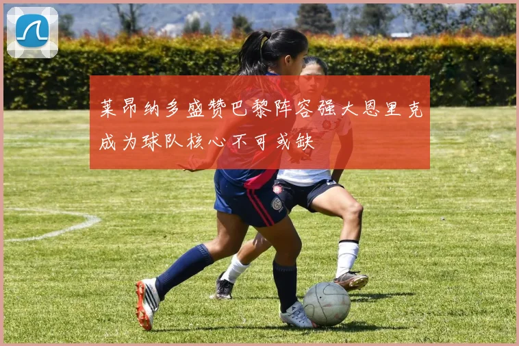莱昂纳多盛赞巴黎阵容强大恩里克成为球队核心不可或缺