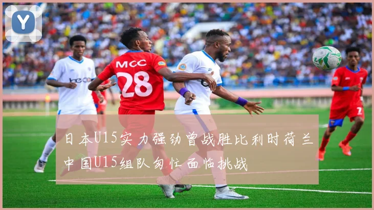 日本U15实力强劲曾战胜比利时荷兰中国U15组队匆忙面临挑战