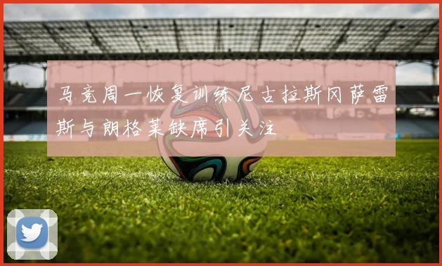 马竞周一恢复训练尼古拉斯冈萨雷斯与朗格莱缺席引关注