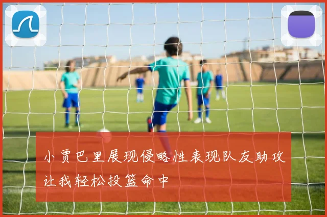 小贾巴里展现侵略性表现队友助攻让我轻松投篮命中