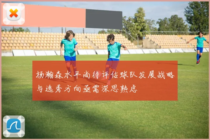 杨瀚森水平尚待评估球队发展战略与选秀方向亟需深思熟虑