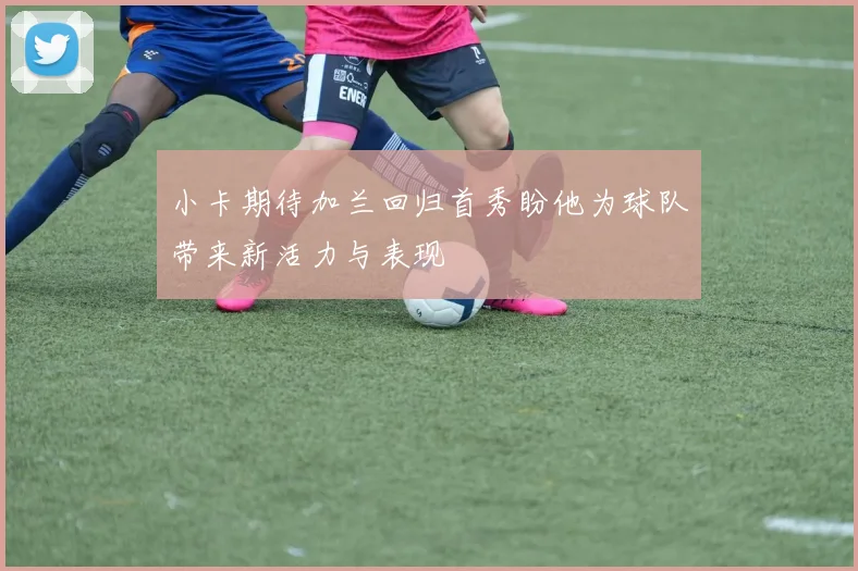 小卡期待加兰回归首秀盼他为球队带来新活力与表现