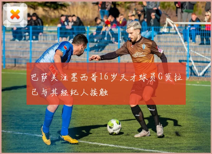 巴萨关注墨西哥16岁天才球员G莫拉已与其经纪人接触