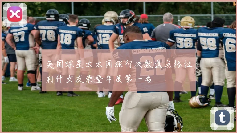 英国球星太太团旅行次数盘点格拉利什女友荣登年度第一名