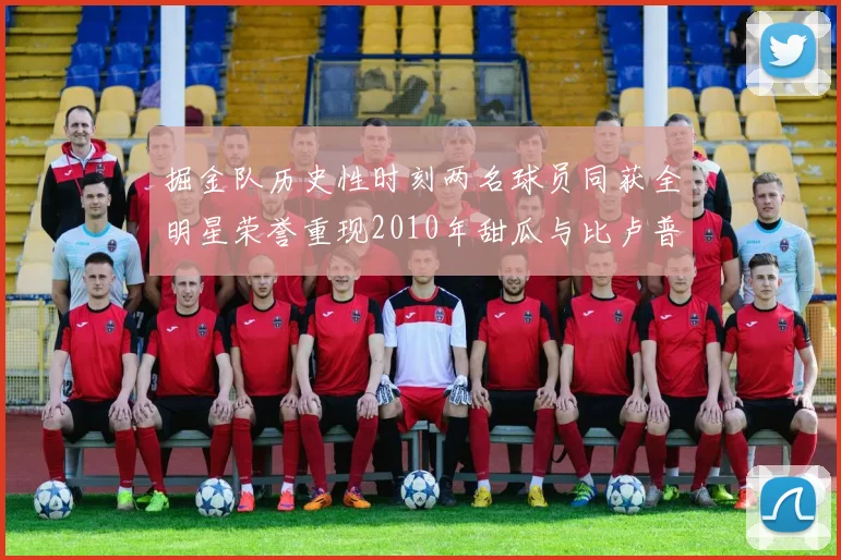 掘金队历史性时刻两名球员同获全明星荣誉重现2010年甜瓜与比卢普斯辉煌