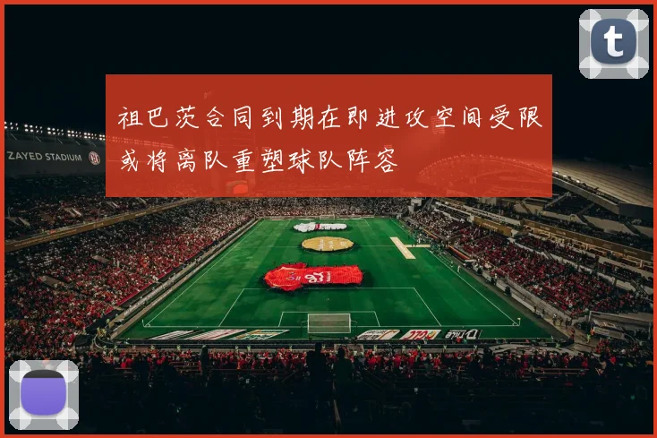 祖巴茨合同到期在即进攻空间受限或将离队重塑球队阵容