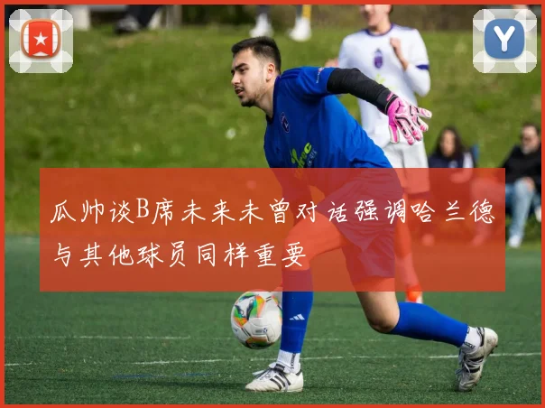 瓜帅谈B席未来未曾对话强调哈兰德与其他球员同样重要