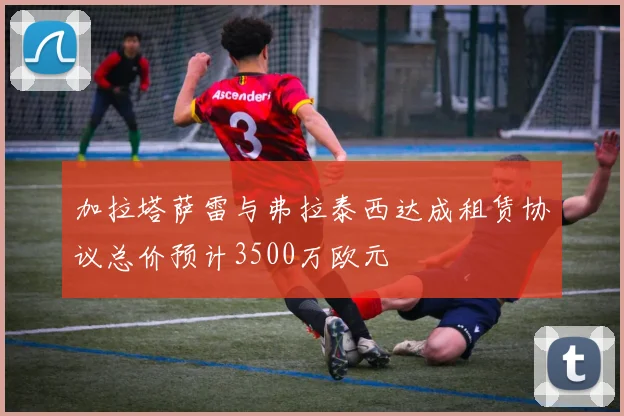 加拉塔萨雷与弗拉泰西达成租赁协议总价预计3500万欧元