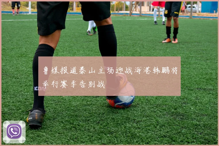 鲁媒报道泰山主场迎战海港韩鹏将举行赛季告别战