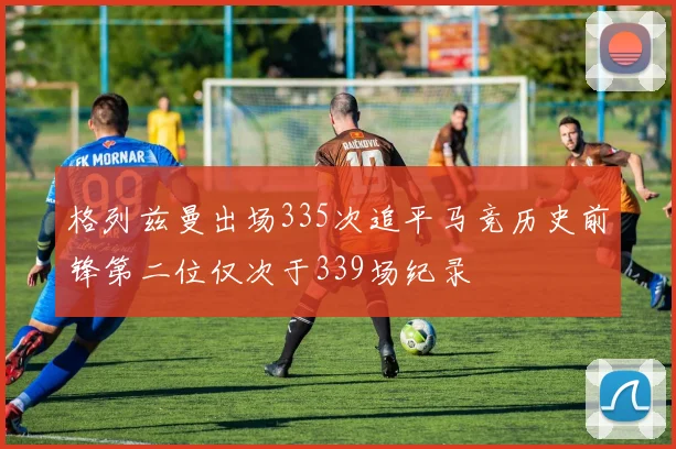 格列兹曼出场335次追平马竞历史前锋第二位仅次于339场纪录