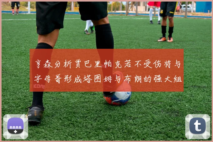 亨森分析贾巴里帕克若不受伤将与字母哥形成塔图姆与布朗的强大组合