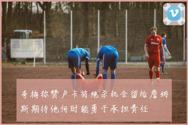 夸梅称赞卢卡将绝杀机会留给詹姆斯期待他何时能勇于承担责任