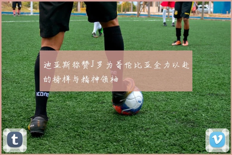 迪亚斯称赞J罗为哥伦比亚全力以赴的榜样与精神领袖