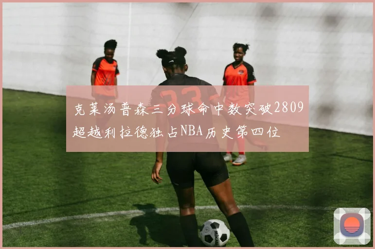 克莱汤普森三分球命中数突破2809超越利拉德独占NBA历史第四位