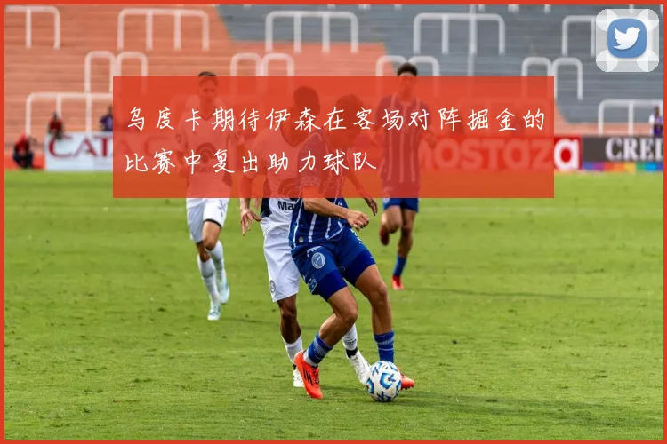 乌度卡期待伊森在客场对阵掘金的比赛中复出助力球队