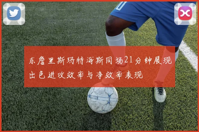 东詹里斯玛特海斯同场21分钟展现出色进攻效率与净效率表现