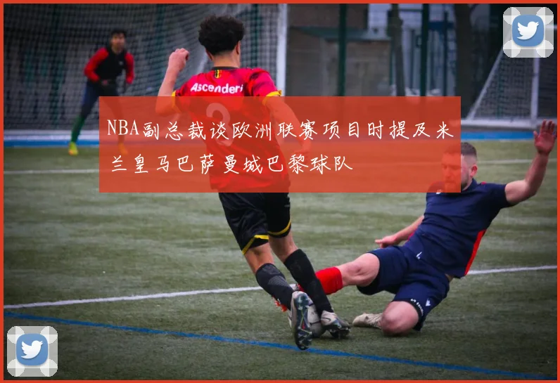 NBA副总裁谈欧洲联赛项目时提及米兰皇马巴萨曼城巴黎球队