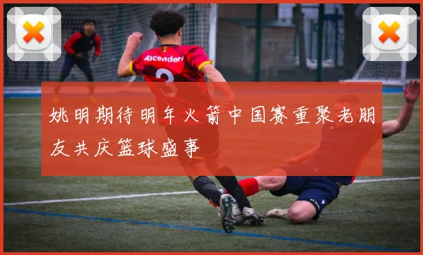 姚明期待明年火箭中国赛重聚老朋友共庆篮球盛事
